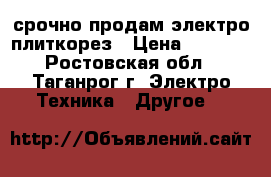 срочно продам электро плиткорез › Цена ­ 7 000 - Ростовская обл., Таганрог г. Электро-Техника » Другое   